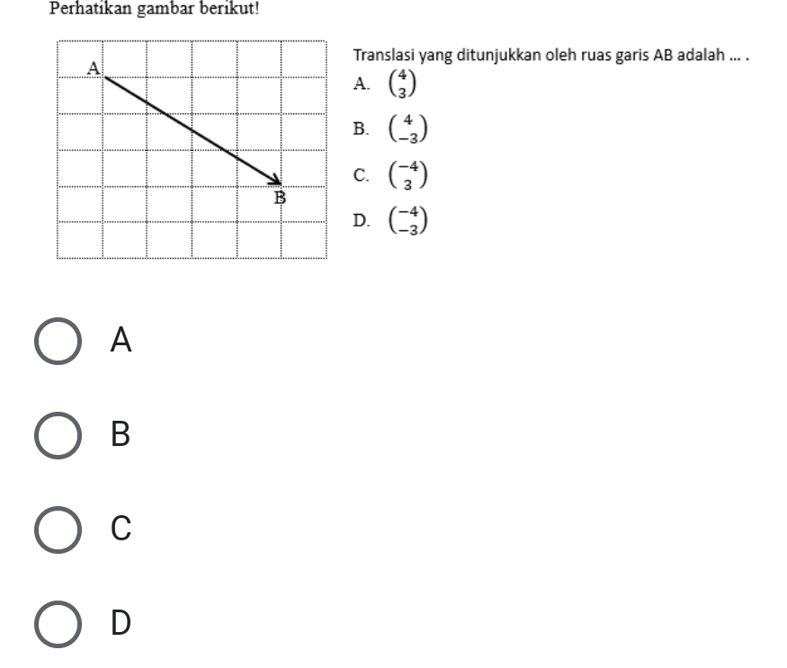 Perhatikan gambar berikut!
Translasi yang ditunjukkan oleh ruas garis AB adalah ... .
A. beginpmatrix 4 3endpmatrix
B. beginpmatrix 4 -3endpmatrix
C. beginpmatrix -4 3endpmatrix
D. beginpmatrix -4 -3endpmatrix
A
B
C
D