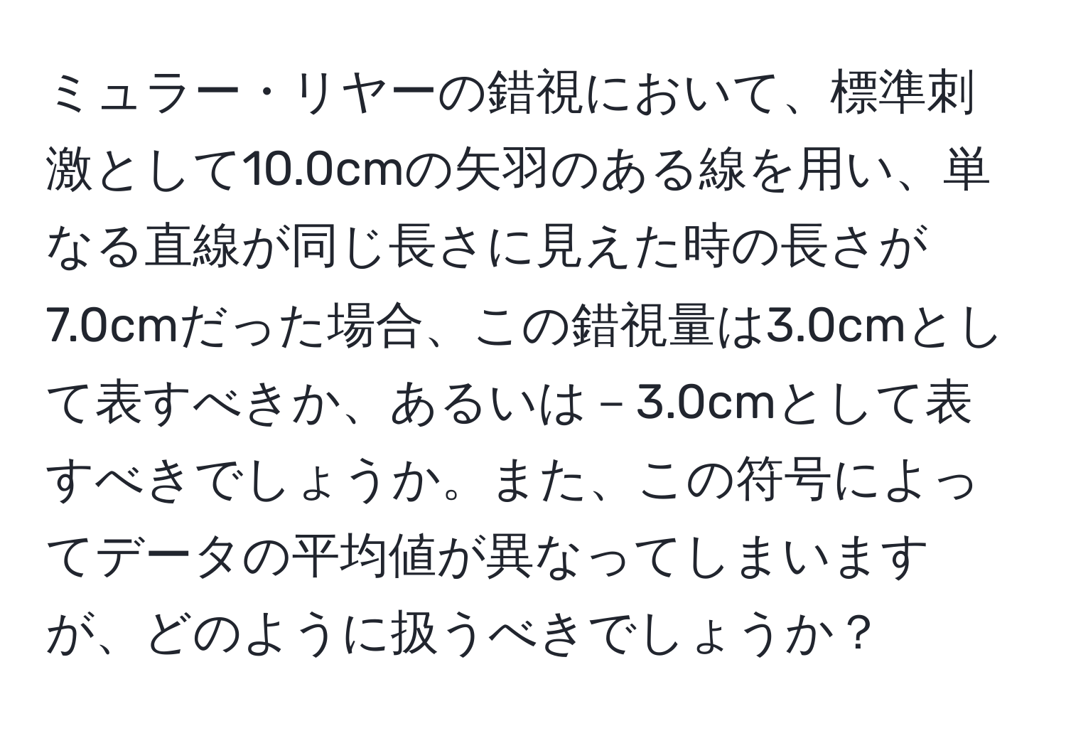 ミュラー・リヤーの錯視において、標準刺激として10.0cmの矢羽のある線を用い、単なる直線が同じ長さに見えた時の長さが7.0cmだった場合、この錯視量は3.0cmとして表すべきか、あるいは－3.0cmとして表すべきでしょうか。また、この符号によってデータの平均値が異なってしまいますが、どのように扱うべきでしょうか？