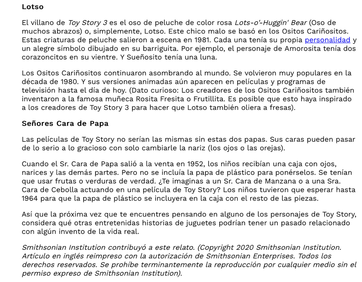 Lotso
El villano de Toy Story 3 es el oso de peluche de color rosa Lots-o'-Huggin' Bear (Oso de
muchos abrazos) o, simplemente, Lotso. Este chico malo se basó en los Ositos Cariñositos.
Estas criaturas de peluche salieron a escena en 1981. Cada una tenía su propia personalidad y
un alegre símbolo dibujado en su barriguita. Por ejemplo, el personaje de Amorosita tenía dos
corazoncitos en su vientre. Y Sueñosito tenía una luna.
Los Ositos Cariñositos continuaron asombrando al mundo. Se volvieron muy populares en la
década de 1980. Y sus versiones animadas aún aparecen en películas y programas de
televisión hasta el día de hoy. (Dato curioso: Los creadores de los Ositos Cariñositos también
inventaron a la famosa muñeca Rosita Fresita o Frutillita. Es posible que esto haya inspirado
a los creadores de Toy Story 3 para hacer que Lotso también oliera a fresas).
Señores Cara de Papa
Las películas de Toy Story no serían las mismas sin estas dos papas. Sus caras pueden pasar
de lo serio a lo gracioso con solo cambiarle la nariz (los ojos o las orejas).
Cuando el Sr. Cara de Papa salió a la venta en 1952, los niños recibían una caja con ojos,
narices y las demás partes. Pero no se incluía la papa de plástico para ponérselos. Se tenían
que usar frutas o verduras de verdad. ¿Te imaginas a un Sr. Cara de Manzana o a una Sra.
Cara de Cebolla actuando en una película de Toy Story? Los niños tuvieron que esperar hasta
1964 para que la papa de plástico se incluyera en la caja con el resto de las piezas.
Así que la próxima vez que te encuentres pensando en alguno de los personajes de Toy Story,
considera qué otras entretenidas historias de juguetes podrían tener un pasado relacionado
con algún invento de la vida real.
Smithsonian Institution contribuyó a este relato. (Copyright 2020 Smithsonian Institution.
Artículo en inglés reimpreso con la autorización de Smithsonian Enterprises. Todos los
derechos reservados. Se prohíbe terminantemente la reproducción por cualquier medio sin el
permiso expreso de Smithsonian Institution).