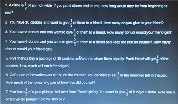 A dime is  1/2  of an inch wide. If you put 4 dimes end to end, how long would they be from beginning to 
end? 
2. You have 10 cookies and want to give  1/2  of them to a friend. How many do you give to your friend? 
3. You have 8 donuts and you want to give  1/4  of them to a friend. How many donuts would your friend get? 
4. You have 6 donuts and you want to give  2/3  of them to a friend and keep the rest for yourself. How many 
donuts would your friend get? 
5. Five friends buy a package of 15 cookies and want to share them equally. Each friend will get  1/5  of the 
cookies. How much will each friend get? 
6.  3/4  of a pan of brownies was sitting on the counter. You decided to eat  1/3  of the brownies left in the pan. 
How much of the remaining pan of brownies did you eat? 
7. You have  2/3  of a pumpkin pie left over from Thanksgiving. You want to give  1/2  of it to your sister. How much 
of the whole pumpkin pie will this be?