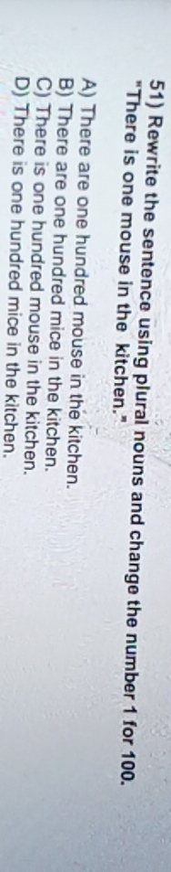 Rewrite the sentence using plural nouns and change the number 1 for 100.
"There is one mouse in the kitchen."
A) There are one hundred mouse in the kitchen.
B) There are one hundred mice in the kitchen.
C) There is one hundred mouse in the kitchen.
D) There is one hundred mice in the kitchen.