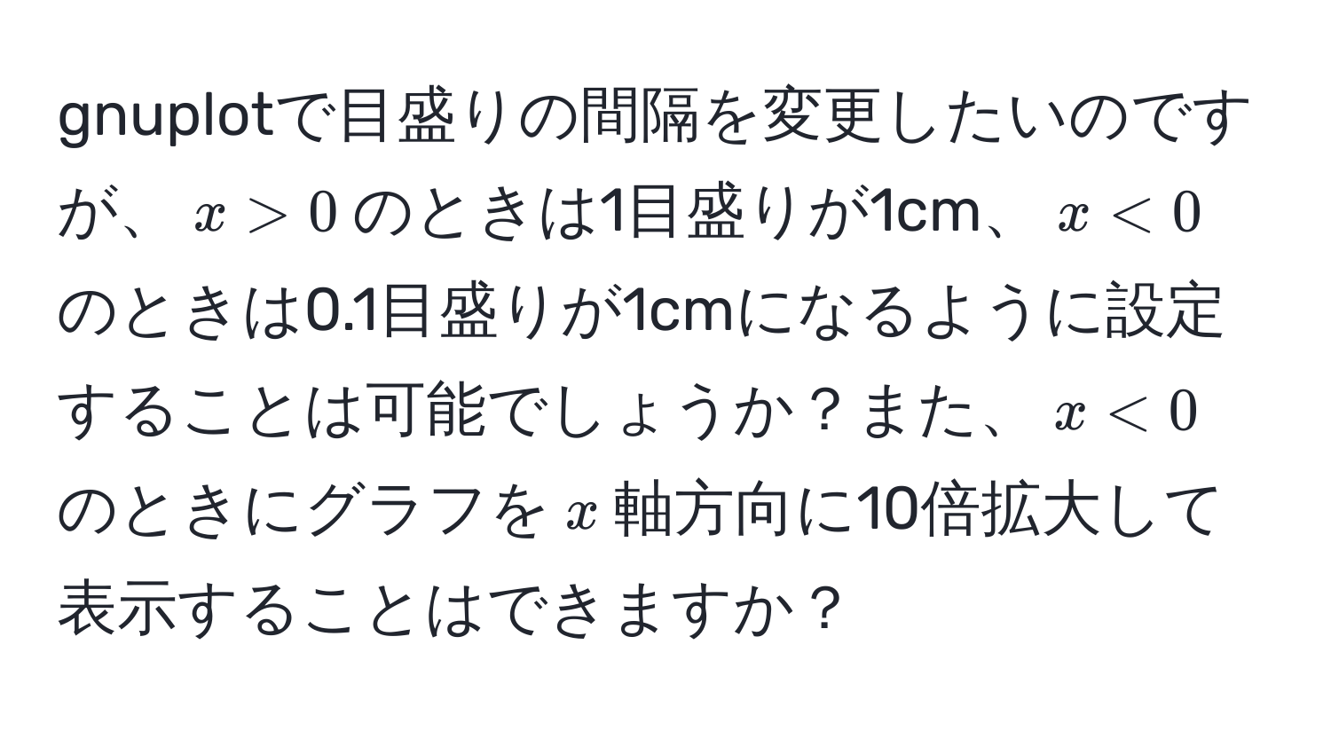 gnuplotで目盛りの間隔を変更したいのですが、$x > 0$のときは1目盛りが1cm、$x < 0$のときは0.1目盛りが1cmになるように設定することは可能でしょうか？また、$x < 0$のときにグラフを$x$軸方向に10倍拡大して表示することはできますか？