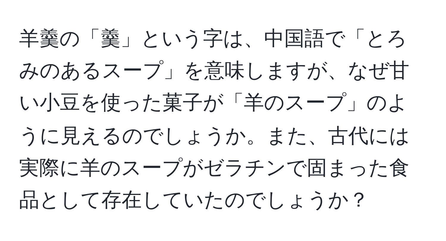 羊羹の「羹」という字は、中国語で「とろみのあるスープ」を意味しますが、なぜ甘い小豆を使った菓子が「羊のスープ」のように見えるのでしょうか。また、古代には実際に羊のスープがゼラチンで固まった食品として存在していたのでしょうか？