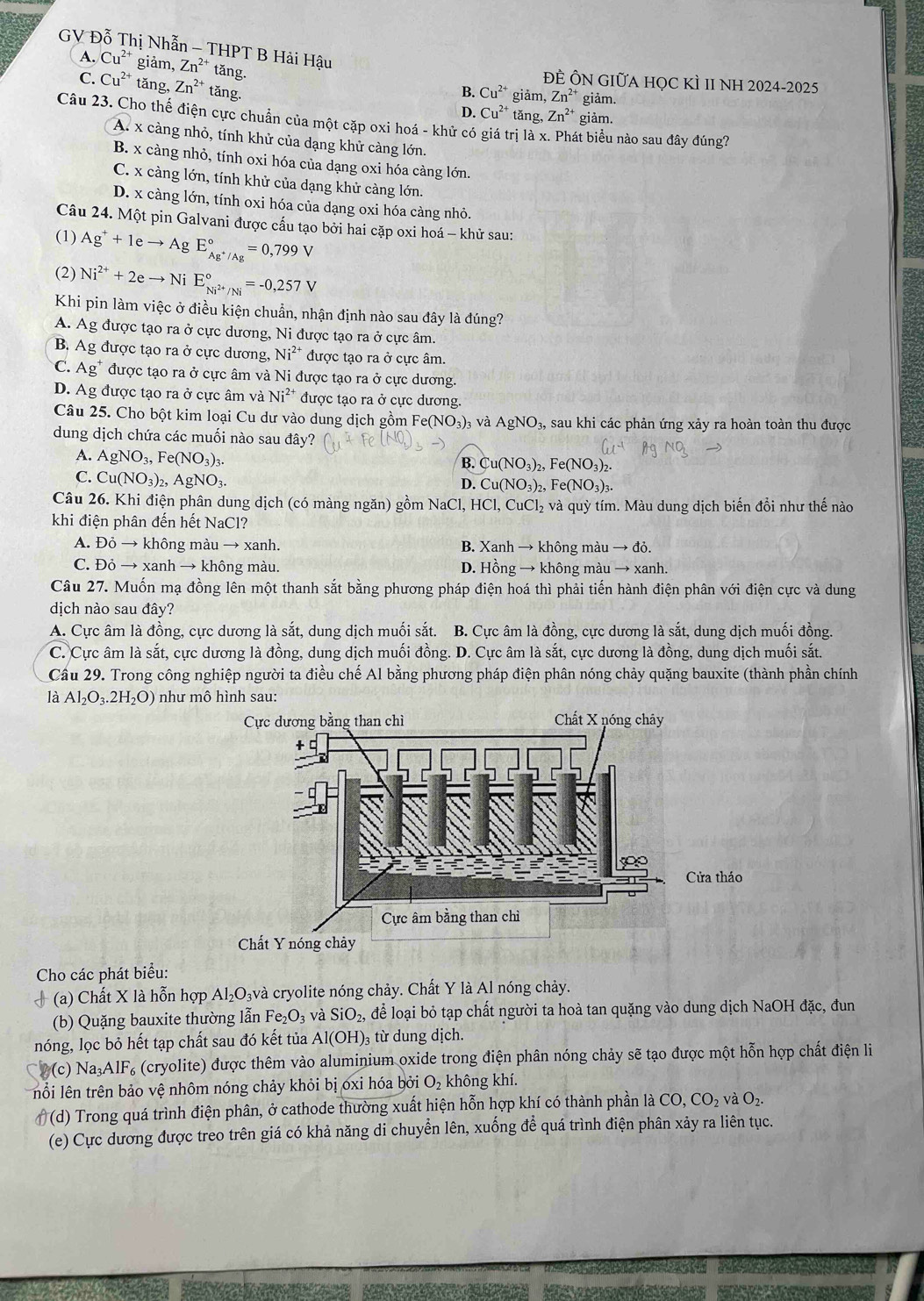 GV Đỗ Thị Nhẫn - THPT B Hải Hậu
A. Cu^(2+) giảm, Zn^(2+) tăng.
ĐÊ ÔN GIỮA HỌC KÌ 1I NH 2024-2025
C. Cu^(2+) tǎng, Zn^(2+) tăng.
B. Cu^(2+) giảm, Zn^(2+) giảm.
D. Cu^(2+) tǎng, Zn^(2+) giảm.
Câu 23. Cho thế điện cực chuẩn của một cặp oxi hoá - khử có giá trị là x. Phát biểu nào sau đây đúng?
A. x càng nhỏ, tính khử của dạng khử càng lớn.
B. x càng nhỏ, tính oxi hóa của dạng oxi hóa càng lớn.
C. x càng lớn, tính khử của dạng khử càng lớn.
D. x càng lớn, tính oxi hóa của dạng oxi hóa càng nhỏ.
Câu 24. Một pin Galvani được cấu tạo bởi hai cặp oxi hoá - khử sau:
(1) Ag^++1eto AgE_Ag^+/Ag^circ =0,799V
(2) Ni^(2+)+2eto NiE_Ni^(2+)/Ni^circ =-0,257V
Khi pin làm việc ở điều kiện chuẩn, nhận định nào sau đây là đúng?
A. Ag được tạo ra ở cực dương, Ni được tạo ra ở cực âm.
B. Ag được tạo ra ở cực dương, Ni^(2+) được tạo ra ở cực âm.
C. △ g được tạo ra ở cực âm và Ni được tạo ra ở cực dương.
D. Ag được tạo ra ở cực âm và Ni^(2+) được tạo ra ở cực dương.
Câu 25. Cho bột kim loại Cu dư vào dung dịch gồm Fe(N O_3) 3 và AgNO_3, sau khi các phản ứng xảy ra hoàn toàn thu được
dung dịch chứa các muối nào sau đây?
A. AgNO_3,Fe(NO_3)_3.
Cu(NO_3) 2,1^.e(NC 03)2-
C. Cu(NO_3)_2,AgNO_3.
D. Cu(NO_3)_2,Fe(NO_3)_3.
Câu 26. Khi điện phân dung dịch (có màng ngăn) gồm NaCl, HCl, CuCl_2 2 và quỳ tím. Màu dung dịch biến đổi như thế nào
khi điện phân đến hết NaCl?
A. Đỏ → không màu → xanh. B. Xanh → không màu → đỏ.
C. Đỏ → xanh → không màu. D. Hồng → không màu → xanh
Câu 27. Muốn mạ đồng lên một thanh sắt bằng phương pháp điện hoá thì phải tiến hành điện phân với điện cực và dung
dịch nào sau đây?
A. Cực âm là đồng, cực dương là sắt, dung dịch muối sắt. B. Cực âm là đồng, cực dương là sắt, dung dịch muối đồng.
C. Cực âm là sắt, cực dương là đồng, dung dịch muối đồng. D. Cực âm là sắt, cực dương là đồng, dung dịch muối sắt.
Cầu 29. Trong công nghiệp người ta điều chế Al bằng phương pháp điện phân nóng chảy quặng bauxite (thành phần chính
là Al_2O_3.2H_2O) như mô hình sau:
Cho các phát biểu:
+ (a) Chất X là hỗn hợp Al_2O_3 lvà cryolite nóng chảy. Chất Y là Al nóng chảy.
(b) Quặng bauxite thường lẫn Fe_2O_3 và SiO_2, để loại bỏ tạp chất người ta hoà tan quặng vào dung dịch NaOH đặc, đun
nóng, lọc bỏ hết tạp chất sau đó kết tủa Al(OH)_3 từ dung dịch.
2(c) Na AlF (cryolite) được thêm vào aluminium oxide trong điện phân nóng chảy sẽ tạo được một hỗn hợp chất điện li
lổi lên trên bảo vệ nhôm nóng chảy khỏi bị oxi hóa bởi O_2 không khí.
# (d) Trong quá trình điện phân, ở cathode thường xuất hiện hỗn hợp khí có thành phần là CO,CO_2 và O_2.
(e) Cực dương được treo trên giá có khả năng di chuyển lên, xuống để quá trình điện phân xảy ra liên tục.