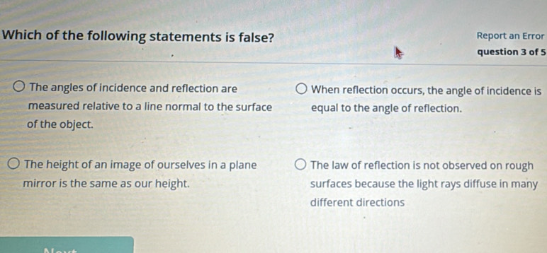 Which of the following statements is false? Report an Error
question 3 of 5
The angles of incidence and reflection are When reflection occurs, the angle of incidence is
measured relative to a line normal to the surface equal to the angle of reflection.
of the object.
The height of an image of ourselves in a plane The law of reflection is not observed on rough
mirror is the same as our height. surfaces because the light rays diffuse in many
different directions