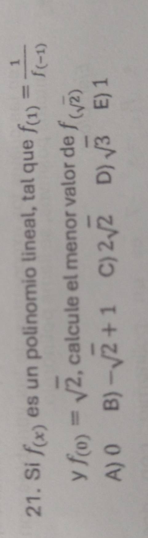 Si f_(x) es un polinomio lineal, tal que f_(1)=frac 1f_(-1)
y f_(0)=sqrt(2) , calcule el menor valor de f_(sqrt(2))
A) 0 B) -sqrt(2)+1 C) 2sqrt(2) D) sqrt(3) E) 1