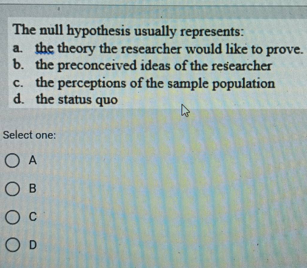 The null hypothesis usually represents:
a. the theory the researcher would like to prove.
b. the preconceived ideas of the researcher
c. the perceptions of the sample population
d. the status quo
Select one:
A
B
C
D