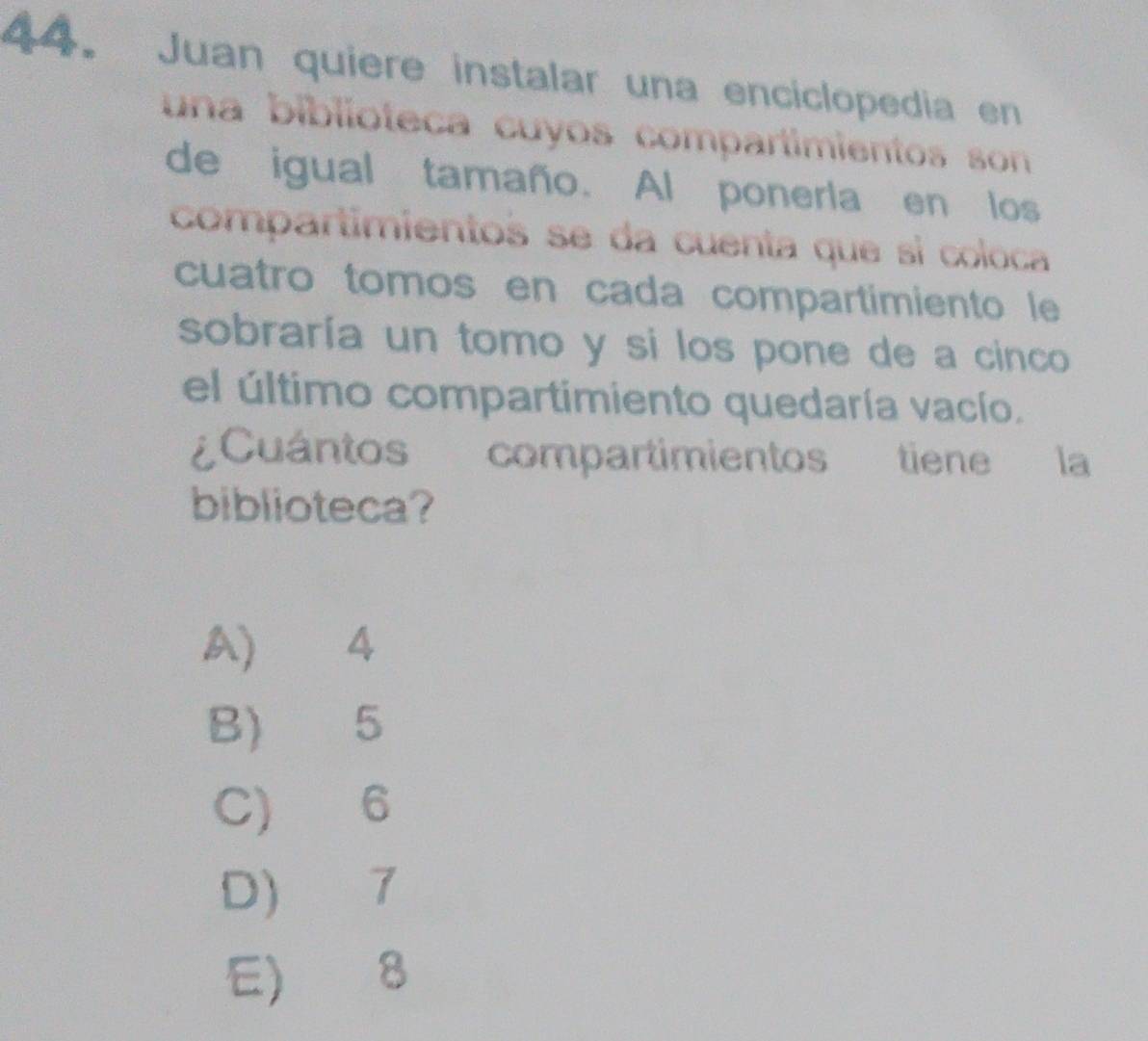 Juan quiere instalar una enciclopedia en
una biblioteca cuyos compartimientos son 
de igual tamaño. Al ponerla en los
compartimientos se da cuenta que sí coloca
cuatro tomos en cada compartimiento le
sobraría un tomo y si los pone de a cinco
el último compartimiento quedaría vacío.
¿Cuántos compartimientos tiene la
biblioteca?
A) 4
B) 5
C) 6
D) 7
E) 8