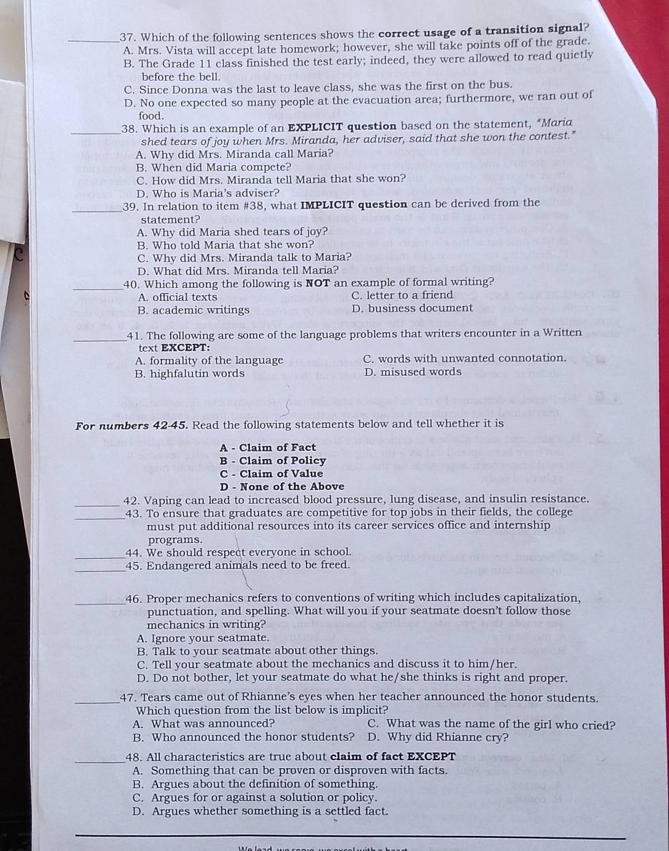 Which of the following sentences shows the correct usage of a transition signal?
A. Mrs. Vista will accept late homework; however, she will take points off of the grade.
B. The Grade 11 class finished the test early; indeed, they were allowed to read quietly
before the bell.
C. Since Donna was the last to leave class, she was the first on the bus.
D. No one expected so many people at the evacuation area; furthermore, we ran out of
food.
_38. Which is an example of an EXPLICIT question based on the statement, “Maria
shed tears of joy when Mrs. Miranda, her adviser, said that she won the contest."
A. Why did Mrs. Miranda call Maria?
B. When did Maria compete?
C. How did Mrs. Miranda tell Maria that she won?
D. Who is Maria's adviser?
_
39. In relation to item #38, what IMPLICIT question can be derived from the
statement?
A. Why did Maria shed tears of joy?
B. Who told Maria that she won?
C
C. Why did Mrs. Miranda talk to Maria?
D. What did Mrs. Miranda tell Maria?
_40. Which among the following is NOT an example of formal writing?
A. official texts C. letter to a friend
B. academic writings D. business document
_
41. The following are some of the language problems that writers encounter in a Written
text EXCEPT:
A. formality of the language C. words with unwanted connotation.
B. highfalutin words D. misused words
For numbers 42-45. Read the following statements below and tell whether it is
A - Claim of Fact
B - Claim of Policy
C - Claim of Value
D - None of the Above
_42. Vaping can lead to increased blood pressure, lung disease, and insulin resistance.
_43. To ensure that graduates are competitive for top jobs in their fields, the college
must put additional resources into its career services office and internship
programs.
_44. We should respect everyone in school.
_45. Endangered animals need to be freed.
_
46. Proper mechanics refers to conventions of writing which includes capitalization,
punctuation, and spelling. What will you if your seatmate doesn’t follow those
mechanics in writing?
A. Ignore your seatmate.
B. Talk to your seatmate about other things.
C. Tell your seatmate about the mechanics and discuss it to him/her.
D. Do not bother, let your seatmate do what he/she thinks is right and proper.
_47. Tears came out of Rhianne’s eyes when her teacher announced the honor students.
Which question from the list below is implicit?
A. What was announced? C. What was the name of the girl who cried?
B. Who announced the honor students? D. Why did Rhianne cry?
_48. All characteristics are true about claim of fact EXCEPT
A. Something that can be proven or disproven with facts.
B. Argues about the definition of something.
C. Argues for or against a solution or policy.
D. Argues whether something is a settled fact.