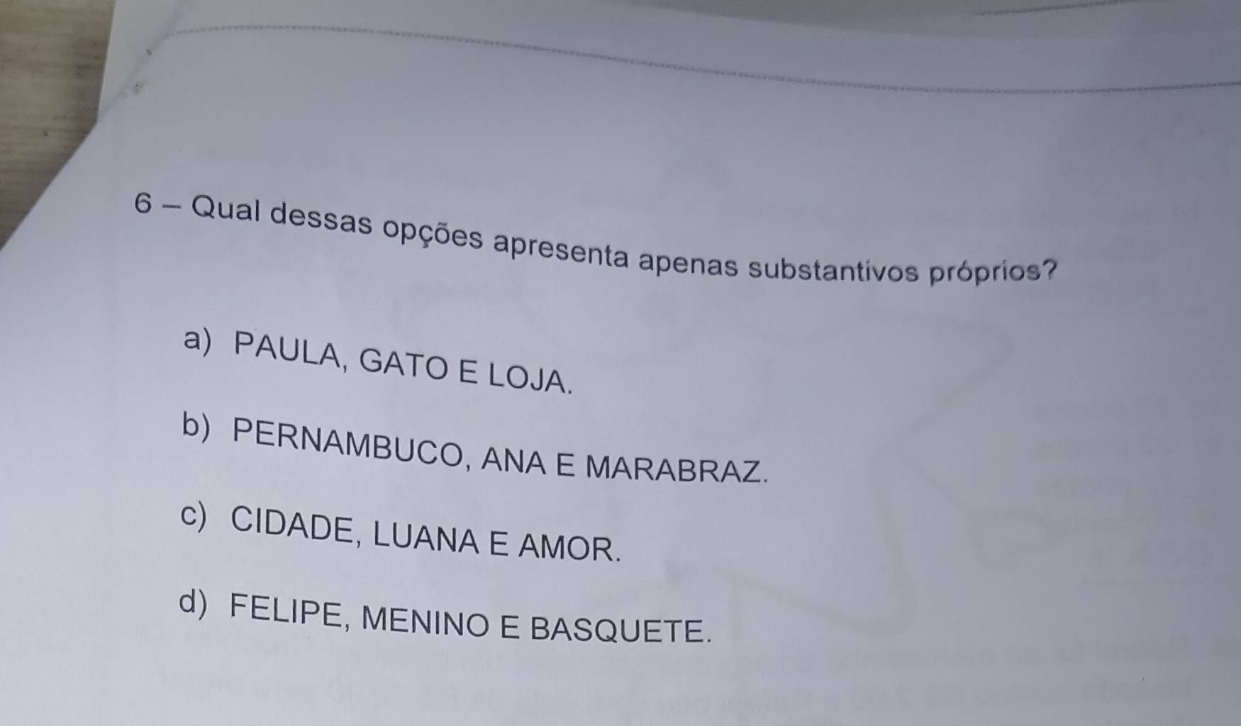 Qual dessas opções apresenta apenas substantivos próprios?
a) PAULA, GATO E LOJA.
b) PERNAMBUCO, ANA E MARABRAZ.
c) CIDADE, LUANA E AMOR.
d) FELIPE, MENINO E BASQUETE.