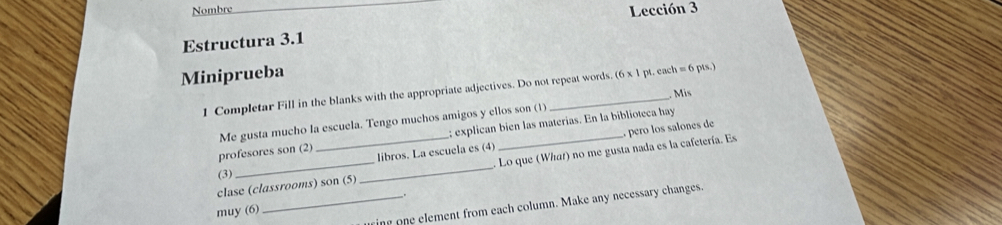 Nombre 
Lección 3 
Estructura 3.1 
Miniprueba 
1 Completar Fill in the blanks with the appropriate adjectives. Do not repeat words (6* 1pt e ch=6 pts) 
Mis 
Me gusta mucho la escuela. Tengo muchos amigos y ellos son (1) 
profesores son (2) _; explican bien las materías. En la biblioteca hay 
libros. La escuela es (4) , pero los salones de 
clase (classrooms) son (5) _ Lo que (What) no me gusta nada es la cafetería. Es 
(3) 
ing one element from each column. Make any necessary changes. 
muy (6) _.