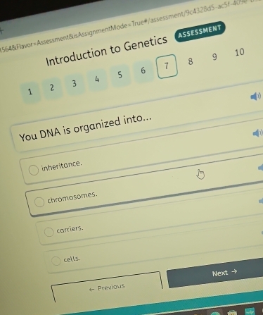 564&Flavor=Assessment&sAssignmentMode=True#/assessment/9c4328d5-ac5f-409
Introduction to Genetics ASSESSMENT
7 8 9 10
1 2 3 4 5 6
You DNA is organized into...
inheritance.
chromosomes.
carriers.
cells.
Next →
Previous