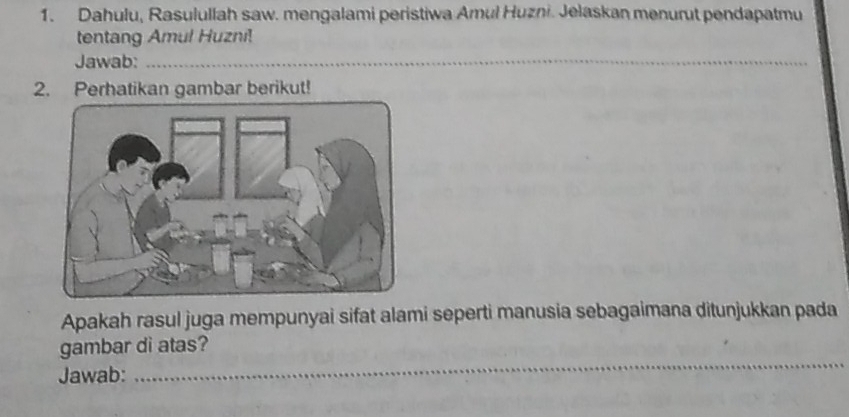 Dahulu, Rasulullah saw. mengalami peristiwa Amul Huzni. Jelaskan menurut pendapatmu 
tentang Amul Huzni! 
Jawab:_ 
2. Perhatikan gambar berikut! 
Apakah rasul juga mempunyai sifat alami seperti manusia sebagaimana ditunjukkan pada 
_ 
gambar di atas? 
Jawab: