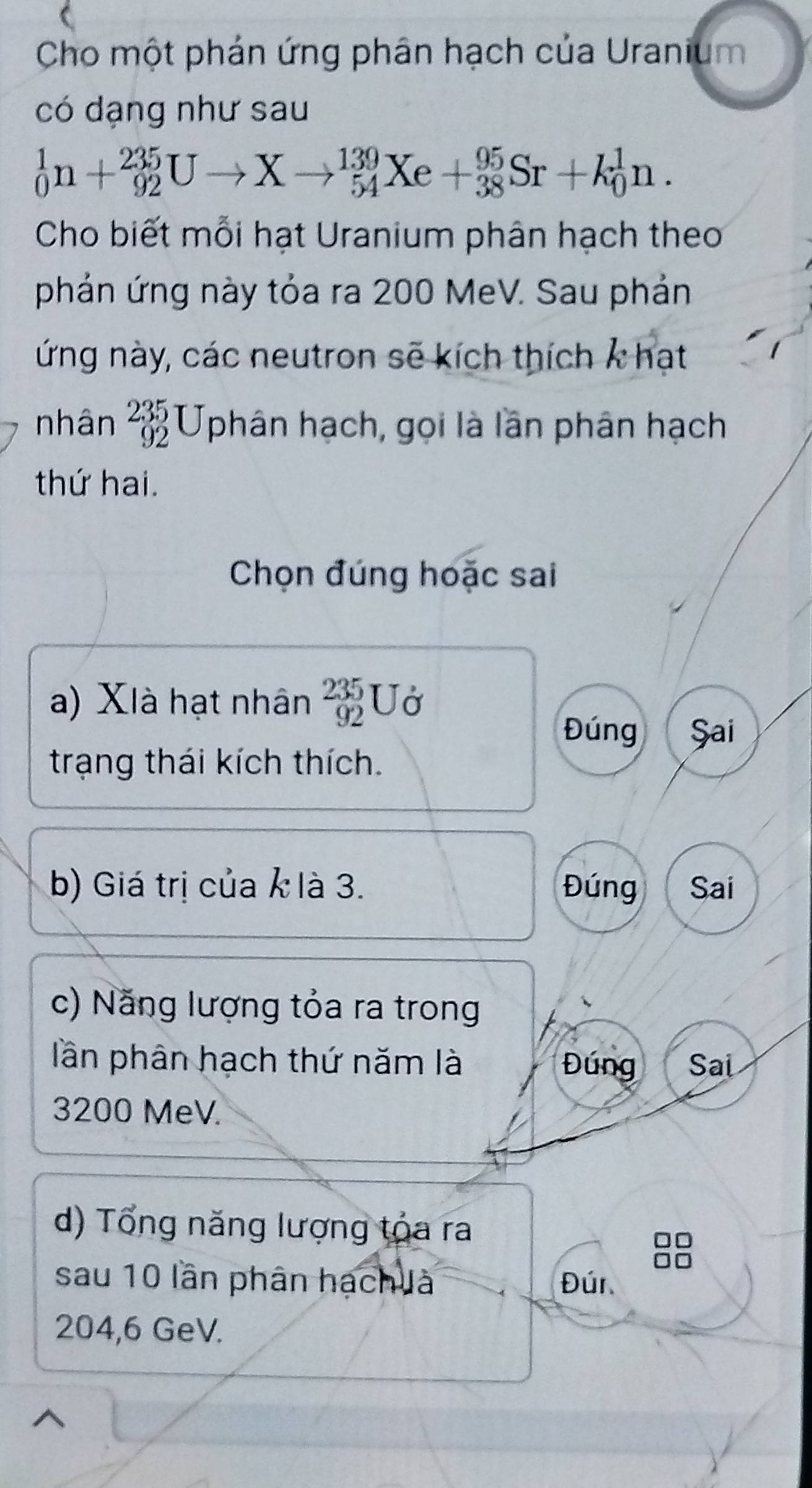 Cho một phản ứng phân hạch của Uranium 
có dạng như sau
_0^(1n+_(92)^(235)Uto Xto _(54)^(139)Xe+_(38)^(95)Sr+k_0^1n. 
Cho biết mỗi hạt Uranium phân hạch theo 
phản ứng này tỏa ra 200 MeV. Sau phản 
ứng này, các neutron sẽ kích thích k hạt 
nhân beginarray)r 235 92endarray Uphân hạch, gọi là lần phân hạch 
thứ hai. 
Chọn đúng hoặc sai 
a) XIà hạt nhân beginarrayr 235 92endarray U_o
Đúng Șai 
trạng thái kích thích. 
b) Giá trị của k là 3. Đúng Sai 
c) Năng lượng tỏa ra trong 
lần phân hạch thứ năm là Đúng Sai
3200 MeV. 
d) Tổng năng lượng tóa ra 
sau 10 lần phân hạch là Đúr
204,6 GeV.