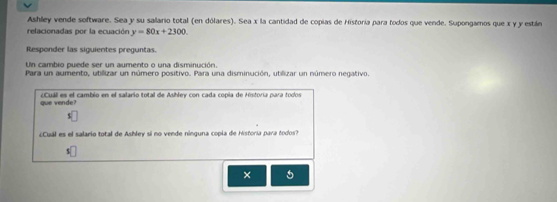 Ashley vende software. Sea y su salario total (en dólares). Sea x la cantidad de copias de Historía para todos que vende. Supongamos que x y y están 
relacionadas por la ecuación y=80x+2300. 
Responder las siguientes preguntas. 
Un cambio puede ser un aumento o una disminución. 
Para un aumento, utilizar un número positivo. Para una disminución, utilizar un número negativo. 
¿Cuál es el cambio en el salario total de Ashley con cada copia de Historía para todos 
que vende? 
$ 
¿Cuál es el salarío total de Ashley si no vende ninguna copia de Historía para todos? 
5 
×