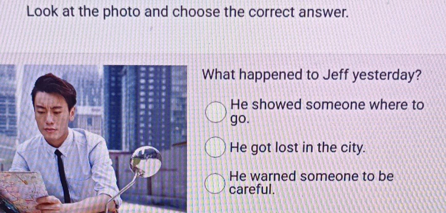 Look at the photo and choose the correct answer.
hat happened to Jeff yesterday?
He showed someone where to
go.
He got lost in the city.
He warned someone to be
careful.