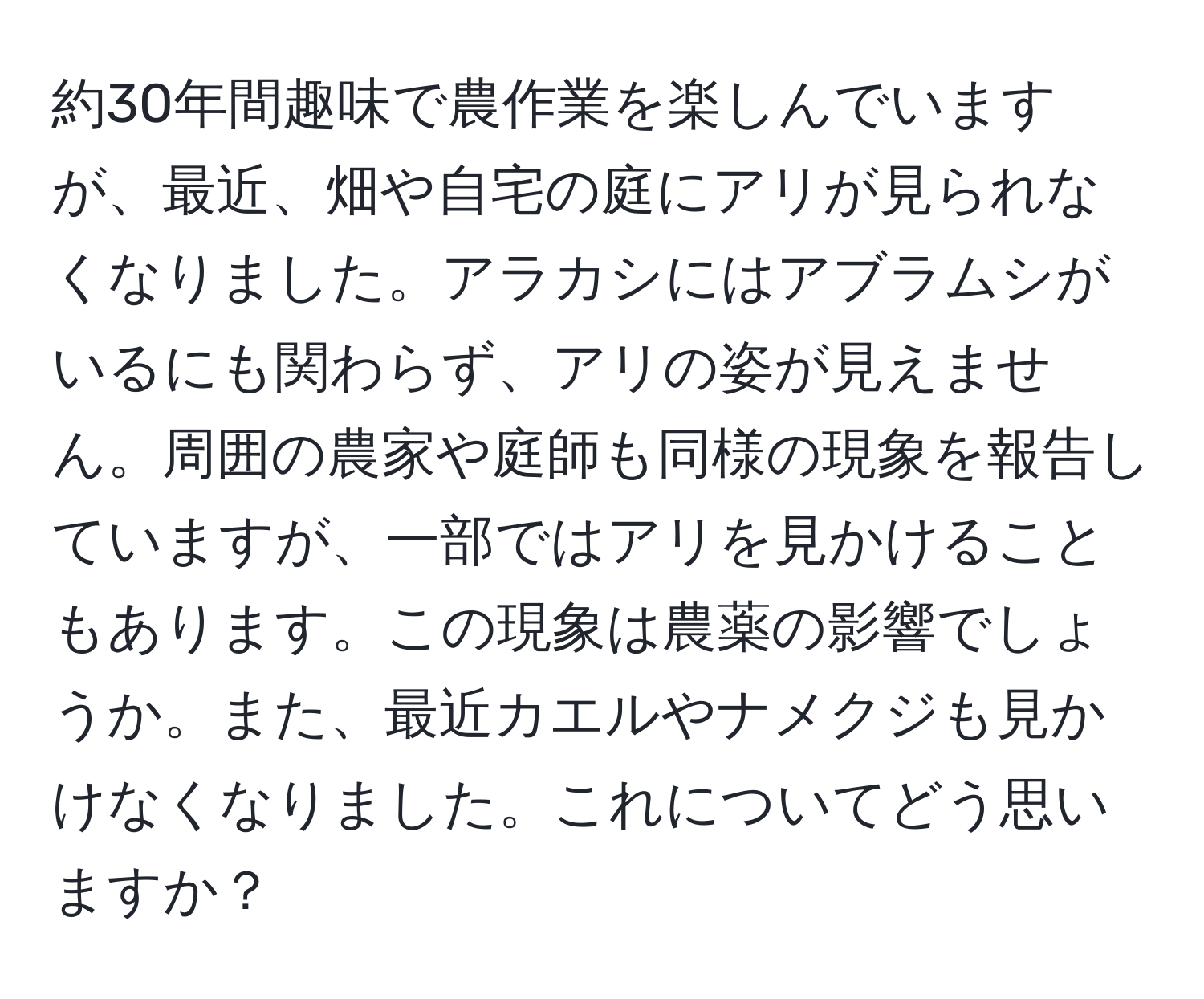 約30年間趣味で農作業を楽しんでいますが、最近、畑や自宅の庭にアリが見られなくなりました。アラカシにはアブラムシがいるにも関わらず、アリの姿が見えません。周囲の農家や庭師も同様の現象を報告していますが、一部ではアリを見かけることもあります。この現象は農薬の影響でしょうか。また、最近カエルやナメクジも見かけなくなりました。これについてどう思いますか？