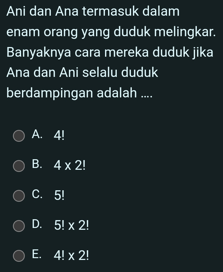 Ani dan Ana termasuk dalam
enam orang yang duduk melingkar.
Banyaknya cara mereka duduk jika
Ana dan Ani selalu duduk
berdampingan adalah ....
A. 4!
B. 4* 2!
C. 5!
D. 5!* 2!
E. 4!* 2!