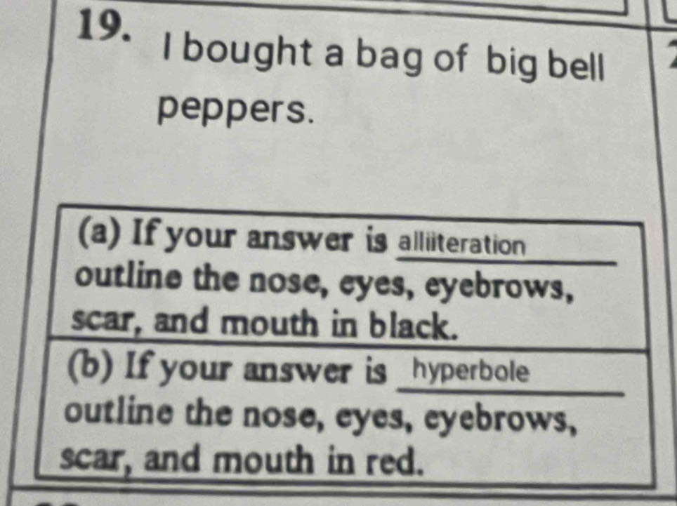 bought a bag of big bell 
peppers. 
(a) If your answer is alliiteration 
outline the nose, eyes, eyebrows, 
scar, and mouth in black. 
(b) If your answer is _hyperbole 
outline the nose, eyes, eyebrows, 
scar, and mouth in red.