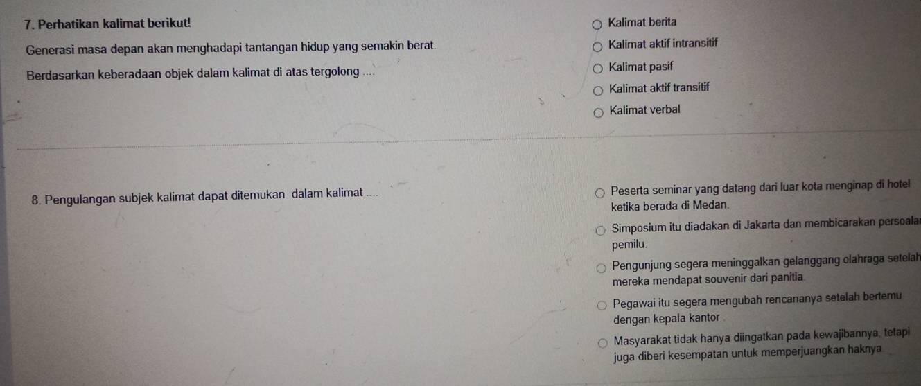 Perhatikan kalimat berikut! Kalimat berita
Generasi masa depan akan menghadapi tantangan hidup yang semakin berat. Kalimat aktif intransitif
Berdasarkan keberadaan objek dalam kalimat di atas tergolong Kalimat pasif
Kalimat aktif transitif
Kalimat verbal
8. Pengulangan subjek kalimat dapat ditemukan dalam kalimat Peserta seminar yang datang dari luar kota menginap di hotel
ketika berada di Medan.
Simposium itu diadakan di Jakarta dan membicarakan persoala
pemilu.
Pengunjung segera meninggalkan gelanggang olahraga setelah
mereka mendapat souvenir dari panítia
Pegawai itu segera mengubah rencananya setelah bertemu
dengan kepala kantor .
Masyarakat tidak hanya diingatkan pada kewajibannya, tetapi
juga diberi kesempatan untuk memperjuangkan haknya