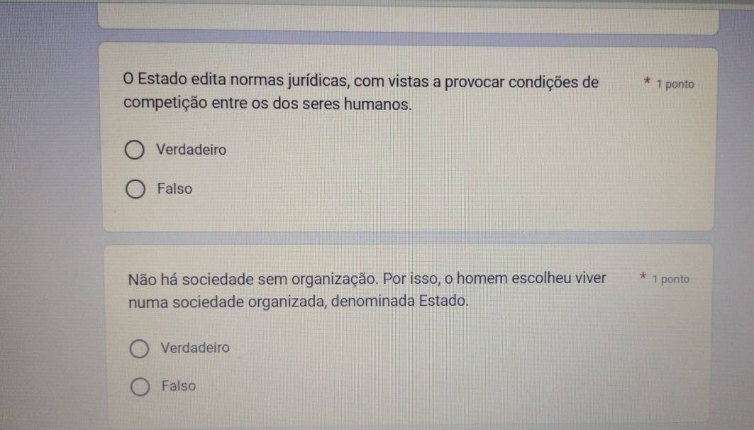 Estado edita normas jurídicas, com vistas a provocar condições de 1 ponto
competição entre os dos seres humanos.
Verdadeiro
Falso
Não há sociedade sem organização. Por isso, o homem escolheu viver 1 ponto
numa sociedade organizada, denominada Estado.
Verdadeiro
Falso