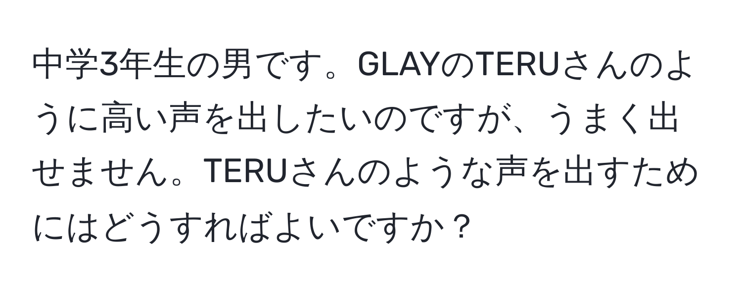 中学3年生の男です。GLAYのTERUさんのように高い声を出したいのですが、うまく出せません。TERUさんのような声を出すためにはどうすればよいですか？