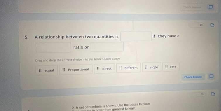 Chack Ampens
25
5. A relationship between two quantities is if they have a
ratio or
Drag and drop the correct choice into the blank spaces above
11 equal Proportional : : direct : : different :1 slope : : rate
Check Answer
2. A set of numbers is shown. Use the boxes to place
here in order from greatest to least .