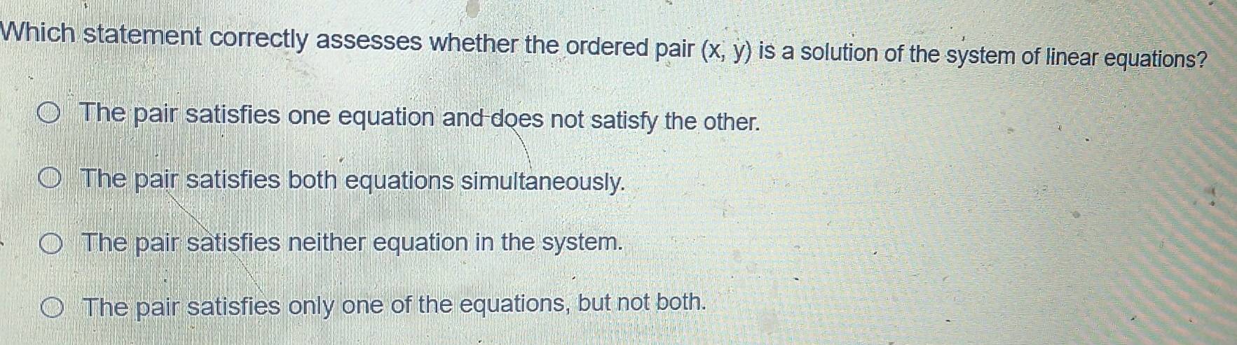 Which statement correctly assesses whether the ordered pair (x,y) is a solution of the system of linear equations?
The pair satisfies one equation and does not satisfy the other.
The pair satisfies both equations simultaneously.
The pair satisfies neither equation in the system.
The pair satisfies only one of the equations, but not both.