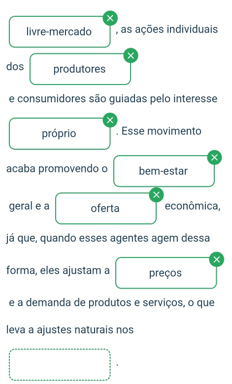 × 
livre-mercado , as ações individuais 
× 
dos produtores 
e consumidores são guiadas pelo interesse 
× 
próprio . Esse movimento 
× 
acaba promovendo o bem-estar 
× 
geral e a oferta econômica, 
já que, quando esses agentes agem dessa 
X 
forma, eles ajustam a preços 
e a demanda de produtos e serviços, o que 
leva a ajustes naturais nos