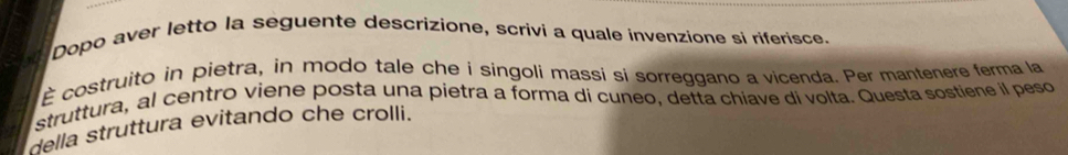 Dopo aver letto la seguente descrizione, scrivi a quale invenzione si riferisce. 
É costruito in pietra, in modo tale che i singoli massi si sorreggano a vicenda. Per mantenere ferma la 
struttura, al centro viene posta una pietra a forma di cuneo, detta chiave di volta. Questa sostiene il peso 
della struttura evitando che crolli.