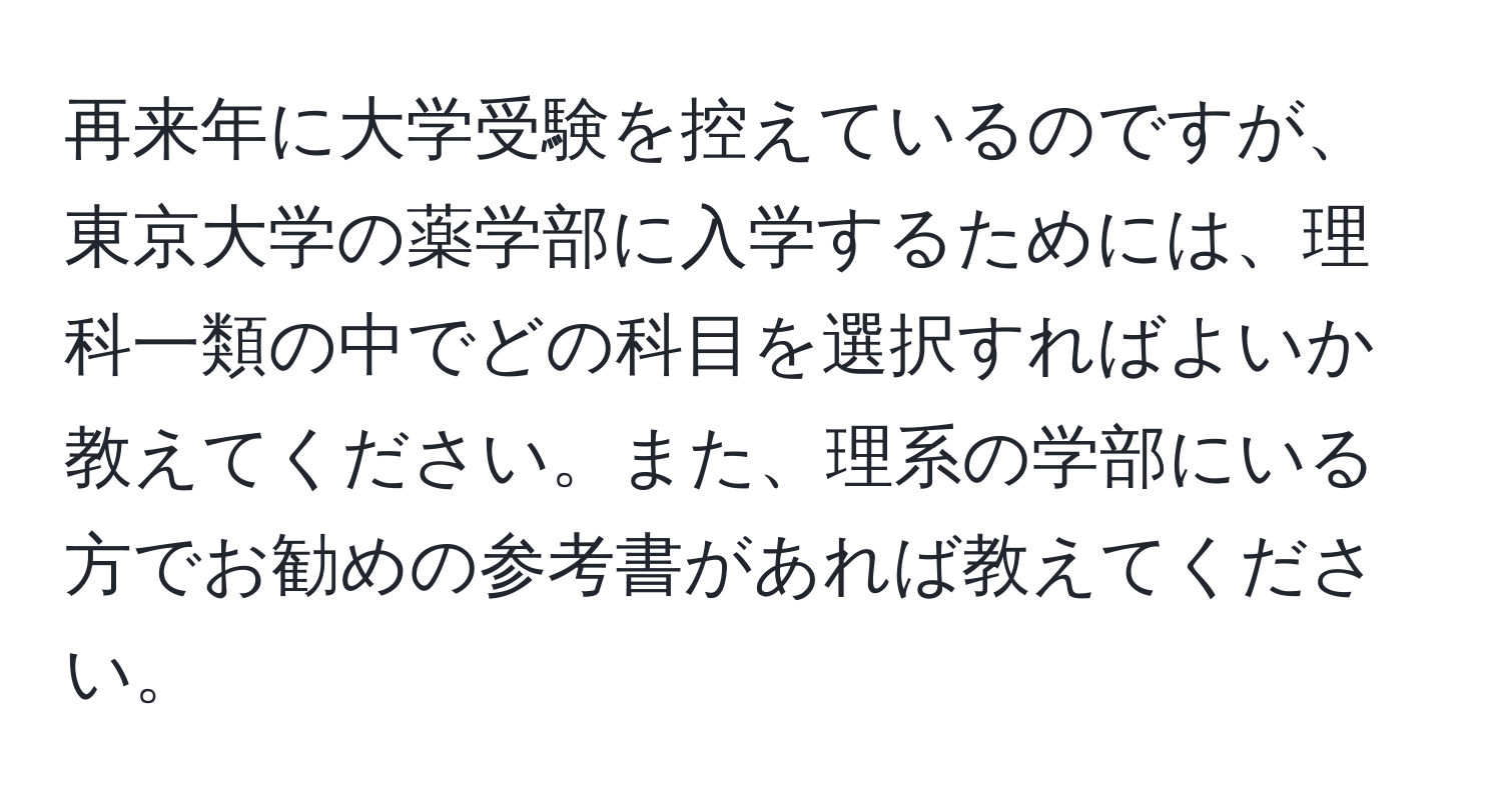 再来年に大学受験を控えているのですが、東京大学の薬学部に入学するためには、理科一類の中でどの科目を選択すればよいか教えてください。また、理系の学部にいる方でお勧めの参考書があれば教えてください。