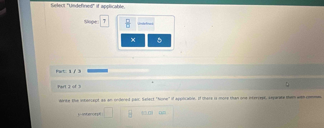 Select "Undefined" if applicable. 
Slope: 7  □ /□   Undefined 
× 
Part: 1 / 3 
Part 2 of 3 
Write the intercept as an ordered pair. Select "None" if applicable. If there is more than one intercept, separate them with commas. 
)-intercept:  □ /□   (□,□)