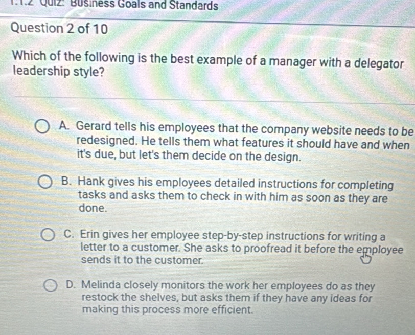 11.2 Quiz: Büsiness Goals and Standards
Question 2 of 10
Which of the following is the best example of a manager with a delegator
leadership style?
A. Gerard tells his employees that the company website needs to be
redesigned. He tells them what features it should have and when
it's due, but let's them decide on the design.
B. Hank gives his employees detailed instructions for completing
tasks and asks them to check in with him as soon as they are
done.
C. Erin gives her employee step-by-step instructions for writing a
letter to a customer. She asks to proofread it before the employee
sends it to the customer.
D. Melinda closely monitors the work her employees do as they
restock the shelves, but asks them if they have any ideas for
making this process more efficient.