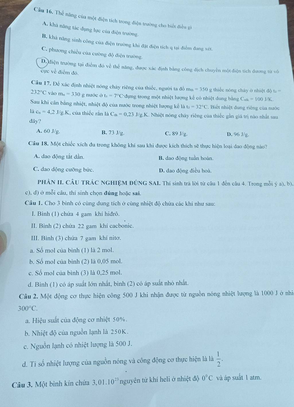 Thế năng của một điện tích trong điện trường cho biết điều gi
A. khả năng tác dụng lực của điện trường.
B. khả năng sinh công của điện trường khi đặt điện tích q tại điểm đang xét.
C. phương chiều của cường độ điện trường.
D. điện trường tại điểm đó về thế năng, được xác định bằng công dịch chuyển một điện tích dương từ vô
cực về điểm đó.
Câu 17. Để xác định nhiệt nóng chây riêng của thiếc, người ta đồ m_th=350 g thiếc nóng chảy ở nhiệt độ t_2=
232°C vào m_n=330 g nước ở t_1=7°C *dựng trong một nhiệt lượng kế có nhiệt dung bằng C_nlk=100J/K.
Sau khi cân bằng nhiệt, nhiệt độ của nước trong nhiệt lượng kế là t_2=32°C. Biết nhiệt dung riêng của nước
là c_n=4,2J/g.K , của thiếc rắn là C_th=0,23J/g.K 1. Nhiệt nóng chảy riêng của thiếc gần giá trị nào nhất sau
đây?
A. 60 J/g. B. 73 J/g. C. 89 J/g. D. 96 J/g.
Câu 18. Một chiếc xích đu trong không khí sau khi được kích thích sẽ thực hiện loại dao động nào?
A. dao động tắt dần. B. dao động tuần hoàn.
C. dao dộng cưỡng bức. D. dao động điều hoà.
PHÀN II. CÂU TRẢC NGHIỆM ĐÚNG SAI. Thí sinh trả lời từ câu 1 đến câu 4. Trong mỗi ý a), b),
c), d) ở mỗi câu, thí sinh chọn đúng hoặc sai.
Câu 1. Cho 3 bình có cùng dung tích ở cùng nhiệt độ chứa các khí như sau:
I. Bình (1) chứa 4 gam khí hiđrô.
II. Bình (2) chứa 22 gam khí cacbonic.
III. Bình (3) chứa 7 gam khí nitơ.
a. Số mol của bình (1) là 2 mol.
b. Số mol của bình (2) là 0,05 mol.
c. Số mol của bình (3) là 0,25 mol.
d. Bình (1) có áp suất lớn nhất, bình (2) có áp suất nhỏ nhất.
Câu 2. Một động cơ thực hiện công 500 J khi nhận được từ nguồn nóng nhiệt lượng là 1000 J ở nhi
300°C.
a. Hiệu suất của động cơ nhiệt 50%.
b. Nhiệt độ của nguồn lạnh là 250K.
c. Nguồn lạnh có nhiệt lượng là 500 J.
d. Tỉ số nhiệt lượng của nguồn nóng và công động cơ thực hiện là là  1/2 .
Câu 3. Một bình kín chứa 3,01.10^(23) nguyên tử khí heli ở nhiệt độ 0°C và áp suất 1 atm.