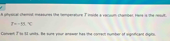 A physical chemist measures the temperature ブ inside a vacuum chamber. Here is the result.
T=-55.^circ C
Convert 7 to SI units. Be sure your answer has the correct number of significant digits.