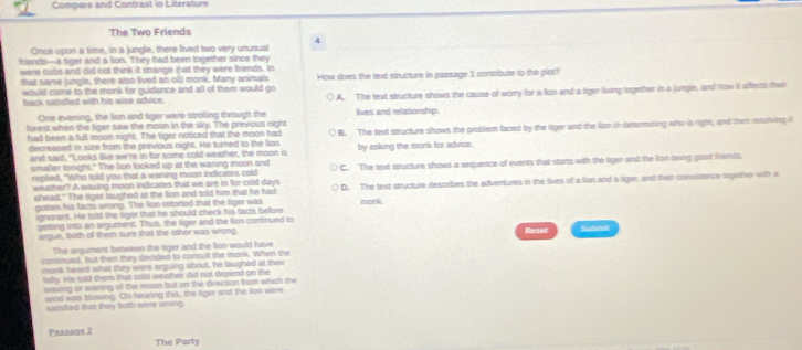 Compare and Contrast in Literafure
The Two Friends
Once upon a time, in a jungle, there lived two very unusual 4
friends-a tiger and a lion. They had been together since they
were cubs and did not think it strange mhat they were friends. In
that same jungle, there also lived an ob monk. Many animals How does the text structure in passage 1 contribute to the plot?
would come to the monk for guidance and all of them would go
back satisfled with his wise advice. A. The text structure shows the cause of worry for a lion and a tiger living together in a jungle, and tow lt arfects their
One evening, the lion and tiger were stroiling through the lives and relationship.
furest when the tiger saw the moon in the sky. The previous night
had been a full moon night. The tiger noticed that the moon had B. The text structure shows the problem faced by the tiger and the lion in dettermining who is right; and then resolving it
decreased in size from the previous night. He turned to the lion by asking the monk for advice.
and said, "Looks like we're in for some cold weather, the moon is
smalier tonight." The lion looked up at the waning moon and C. The text structure shows a sequence of events that starts with the tiger and the lin teing gout iends.
replied, "Who told you that a waning moon indicates cold
weather? A waxing moon indicates that we are in for cold days D. The text structure describes the adventures in the lives of a lion and a liger, and their convistence logether with a
shead." The tiger laughed at the lion and told him that he had monk
gotten his facts wrong. The lion retorted that the tiger was
ignarant. He told the tiger that he should check his facts before
getting into an argument. Thus, the tiger and the lion consinued to Subet
argue, both of them sure that the other was wrong. Reset
The argument between the tiger and the lion would have
continued, but then they decided to consult the monk. When the
monk heard what they were arguing about, he laughed at their
folly. He sold them that cold weather did not depend on the
waxing or waning of the moon but on the direction from which the
wind was blowing. On bearing this, the tiger and the lion were
sasfled that they both were wrong
Passage 2
The Party