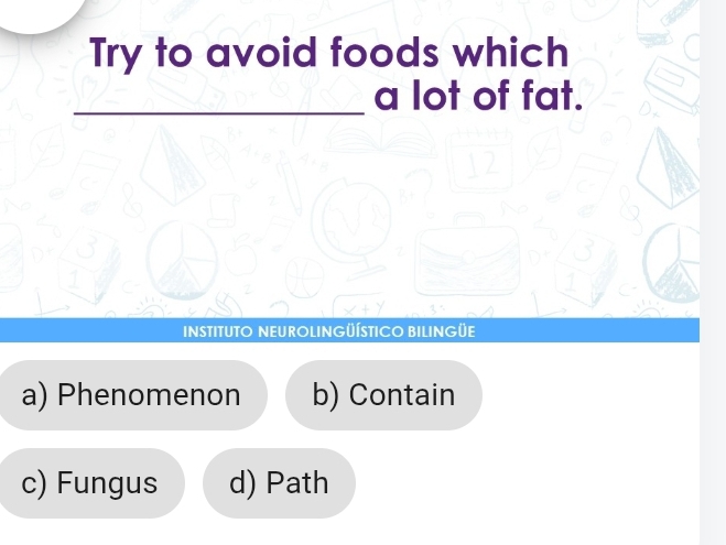 Try to avoid foods which
_
a lot of fat.
B
INSTITUTO NEUROLINGÜÍSTICO BILINGÜE
a) Phenomenon b) Contain
c) Fungus d) Path