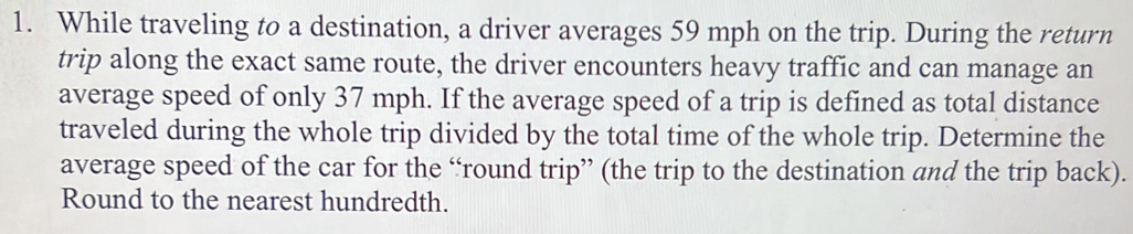 While traveling to a destination, a driver averages 59 mph on the trip. During the return 
trip along the exact same route, the driver encounters heavy traffic and can manage an 
average speed of only 37 mph. If the average speed of a trip is defined as total distance 
traveled during the whole trip divided by the total time of the whole trip. Determine the 
average speed of the car for the “round trip” (the trip to the destination and the trip back). 
Round to the nearest hundredth.