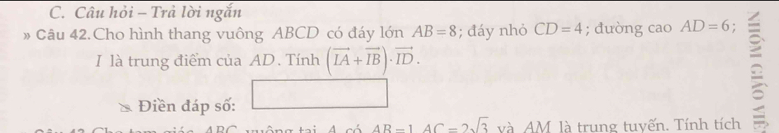 Câu hỏi - Trả lời ngắn 
# Câu 42.Cho hình thang vuông ABCD có đáy lớn AB=8; đáy nhỏ CD=4; đường cao AD=6. 
I là trung điểm của AD. Tính (vector IA+vector IB)· vector ID. 
Điền đáp số:
AB-1AC=2sqrt(3) và AM là trung tuyến. Tính tích 
≌