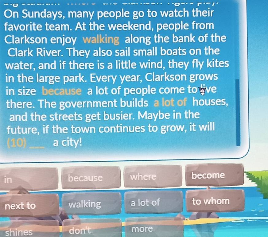 On Sundays, many people go to watch their
favorite team. At the weekend, people from
Clarkson enjoy walking along the bank of the
Clark River. They also sail small boats on the
water, and if there is a little wind, they fly kites
in the large park. Every year, Clarkson grows
in size because a lot of people come to live
there. The government builds a lot of houses,
and the streets get busier. Maybe in the
future, if the town continues to grow, it will
(10)_ a city!
in because where become
next to walking a lot of to whom
shines don't more