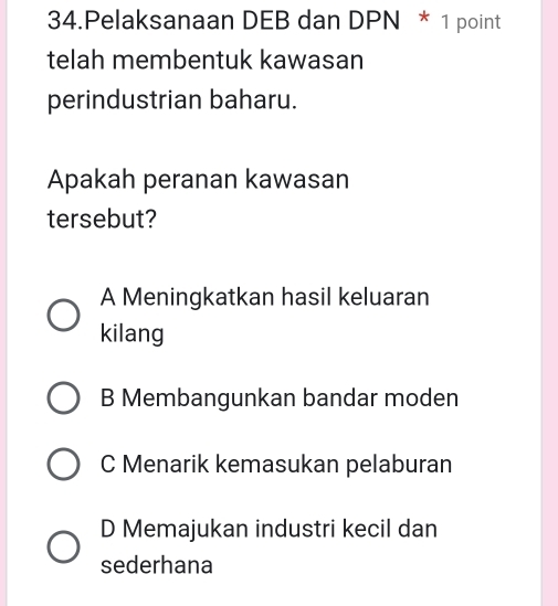 Pelaksanaan DEB dan DPN * 1 point
telah membentuk kawasan
perindustrian baharu.
Apakah peranan kawasan
tersebut?
A Meningkatkan hasil keluaran
kilang
B Membangunkan bandar moden
C Menarik kemasukan pelaburan
D Memajukan industri kecil dan
sederhana