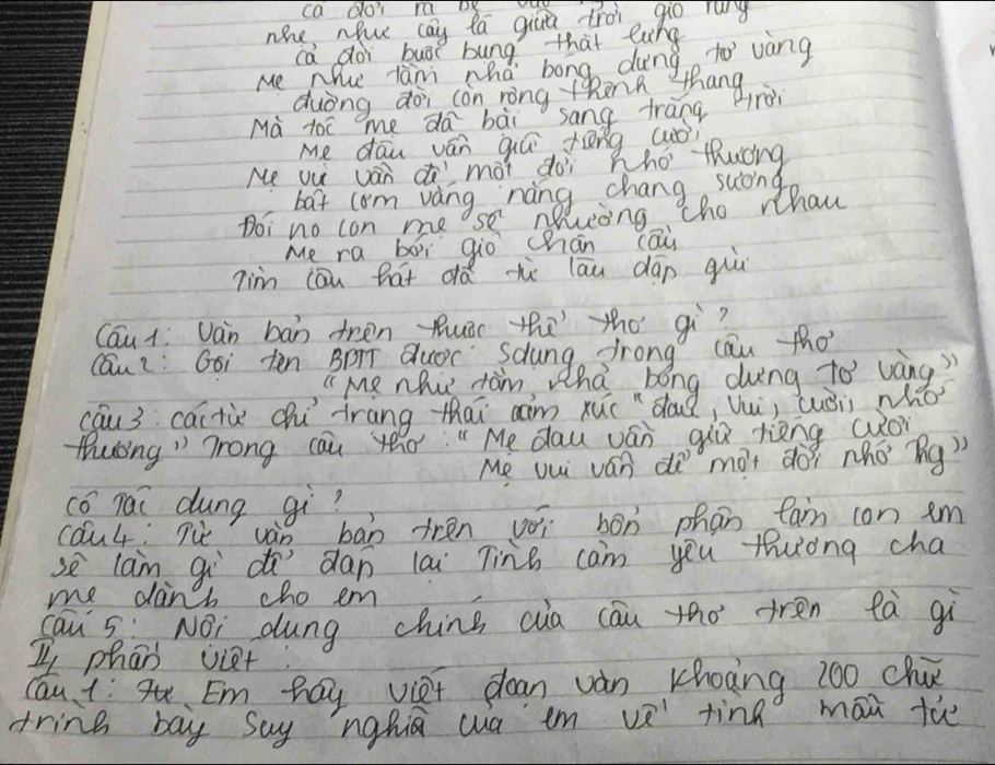 ca doi ra DK 
noe nhu cay ta giu troi 9o rg 
ca doi buāt bung that lung 
Me Nhue lanm whd bong dung. to vàng 
duòng doi con rong theng thang 
Mà t0c me da bài sang frang rèi 
Me dāu ván qiú tēng (uòi 
Me vu van mot doi Who thucng 
bat com vangse onichang suong 
tho whaw 
Doi no con me 
Me ra boì gio chān cāi 
7im cāu hat dá hè lāu dāo guú 
Cau 1: Jàn bān tren Ruǒi thāthó qì? 
cau: Goi tēn BDT duoc Saung frong cau tho 
" Me nhi tam s Uha bong dung to wàng 
cau3 caitùx chú iràng thai aim xuc dous Q, U, cuǒii who 
Muong" Trong cau yeo:" Me dau ván giǔ rièng (o 
Me uui ván dà mot dòi nho ng) 
có Tai dung gi? 
cau4, Tu vàn bān trén voi bón phān fan con em 
se lan gi d dan lai Tins cam you tuong cha 
me dans cho em 
cau Sè NOi dung chins cia cāu tho tren tà gì 
I phan viet: 
cau 4Em hay viet dean van khoing z00 cha 
tring bay Say nghiā wa em v tinn māi th