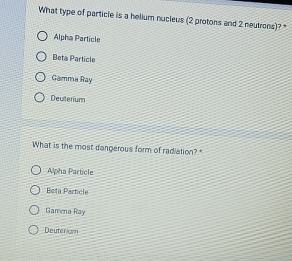 What type of particle is a helium nucleus (2 protons and 2 neutrons)? *
Alpha Particle
Beta Particle
Gamma Ray
Deuterium
What is the most dangerous form of radiation? *
Alpha Particle
Beta Particle
Gamma Ray
Deuterium