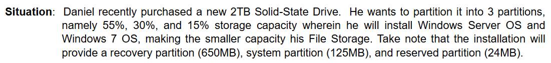 Situation: Daniel recently purchased a new 2TB Solid-State Drive. He wants to partition it into 3 partitions, 
namely 55%, 30%, and 15% storage capacity wherein he will install Windows Server OS and 
Windows 7 OS, making the smaller capacity his File Storage. Take note that the installation will 
provide a recovery partition (650MB), system partition (125MB), and reserved partition (24MB).