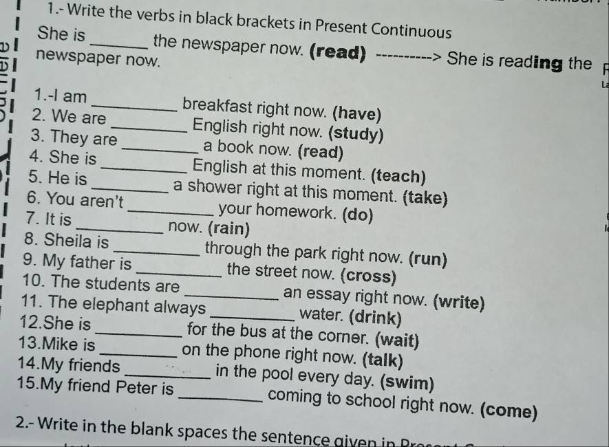 1.- Write the verbs in black brackets in Present Continuous 
She is_ the newspaper now. (read) ----------> She is reading the 
newspaper now. 
1.-I am _breakfast right now. (have) 
2. We are _English right now. (study) 
3. They are _a book now. (read) 
4. She is _English at this moment. (teach) 
5. He is _a shower right at this moment. (take) 
6. You aren't _your homework. (do) 
7. It is _now. (rain) 
8. Sheila is _through the park right now. (run) 
9. My father is _the street now. (cross) 
10. The students are _an essay right now. (write) 
11. The elephant always _water. (drink) 
12.She is _for the bus at the corner. (wait) 
13.Mike is _on the phone right now. (talk) 
14.My friends _in the pool every day. (swim) 
15.My friend Peter is _coming to school right now. (come) 
2.- Write in the b lank spaces the senten e gi