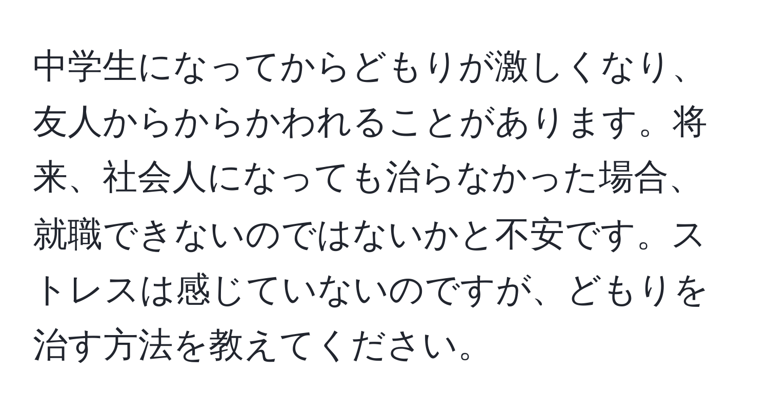 中学生になってからどもりが激しくなり、友人からからかわれることがあります。将来、社会人になっても治らなかった場合、就職できないのではないかと不安です。ストレスは感じていないのですが、どもりを治す方法を教えてください。