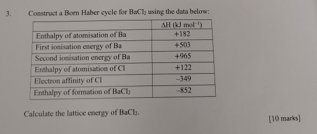 Construct a Born Haber cycle for BaCl_2 using the data below:
Calculate the lattice energy of BaCl_2.
[10 marks]