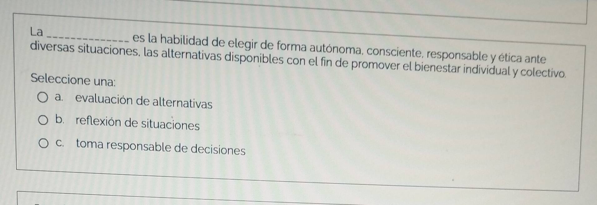 La _es la habilidad de elegir de forma autónoma, consciente, responsable y ética ante
diversas situaciones, las alternativas disponibles con el fin de promover el bienestar individual y colectivo.
Seleccione una:
a. evaluación de alternativas
b. reflexión de situaciones
c. toma responsable de decisiones