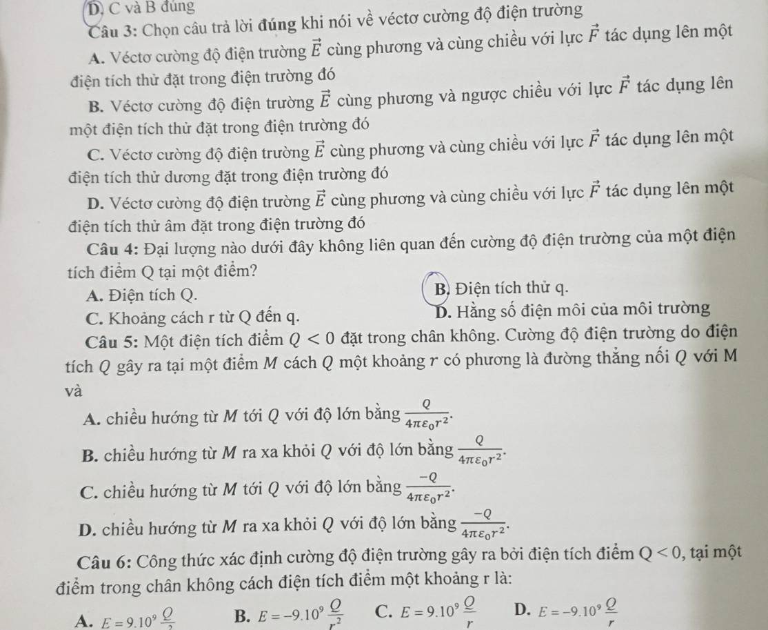 và B đúng
Câu 3: Chọn câu trả lời đúng khi nói về véctơ cường độ điện trường
A. Véctơ cường độ điện trường vector E cùng phương và cùng chiều với lực vector F tác dụng lên một
điện tích thử đặt trong điện trường đó
B. Véctơ cường độ điện trường vector E cùng phương và ngược chiều với lực vector F tác dụng lên
một điện tích thử đặt trong điện trường đó
C. Véctơ cường độ điện trường vector E cùng phương và cùng chiều với lực vector F tác dụng lên một
điện tích thử dương đặt trong điện trường đó
D. Véctơ cường độ điện trường vector E cùng phương và cùng chiều với lực vector F tác dụng lên một
điện tích thử âm đặt trong điện trường đó
Câu 4: Đại lượng nào dưới đây không liên quan đến cường độ điện trường của một điện
tích điểm Q tại một điểm?
A. Điện tích Q. B) Điện tích thử q.
C. Khoảng cách r từ Q đến q. D. Hằng số điện môi của môi trường
Câu 5: Một điện tích điểm Q<0</tex> đặt trong chân không. Cường độ điện trường do điện
tích Q gây ra tại một điểm M cách Q một khoảng r có phương là đường thắng nối Q với M
và
A. chiều hướng từ M tới Q với độ lớn bằng frac Q4π varepsilon _0r^2.
B. chiều hướng từ M ra xa khỏi Q với độ lớn bằng frac Q4π varepsilon _0r^2.
C. chiều hướng từ M tới Q với độ lớn bằng frac -Q4π varepsilon _0r^2.
D. chiều hướng từ M ra xa khỏi Q với độ lớn bằng frac -Q4π varepsilon _0r^2.
Câu 6: Công thức xác định cường độ điện trường gây ra bởi điện tích điểm Q<0</tex>  , tạ một
điểm trong chân không cách điện tích điểm một khoảng r là:
A. E=9.10^9 Q/2  B. E=-9.10^9 Q/r^2  C. E=9.10^9 Q/r  D. E=-9.10^9 Q/r 