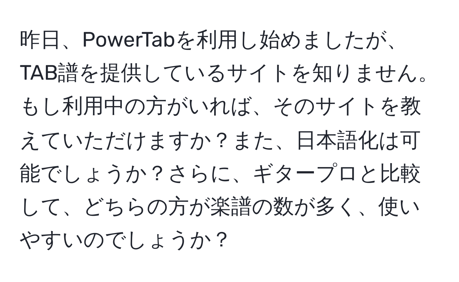 昨日、PowerTabを利用し始めましたが、TAB譜を提供しているサイトを知りません。もし利用中の方がいれば、そのサイトを教えていただけますか？また、日本語化は可能でしょうか？さらに、ギタープロと比較して、どちらの方が楽譜の数が多く、使いやすいのでしょうか？